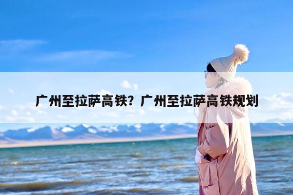广州至拉萨高铁？广州至拉萨高铁规划