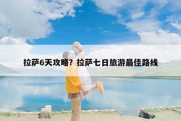 拉萨6天攻略？拉萨七日旅游最佳路线