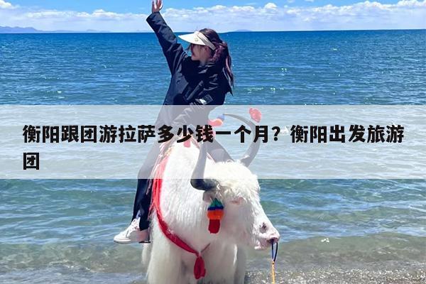 衡阳跟团游拉萨多少钱一个月？衡阳出发旅游团