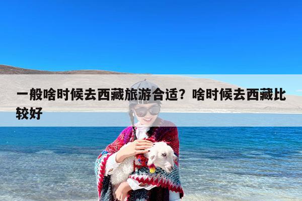 一般啥时候去西藏旅游合适？啥时候去西藏比较好