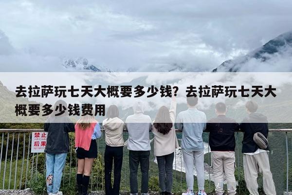 去拉萨玩七天大概要多少钱？去拉萨玩七天大概要多少钱费用