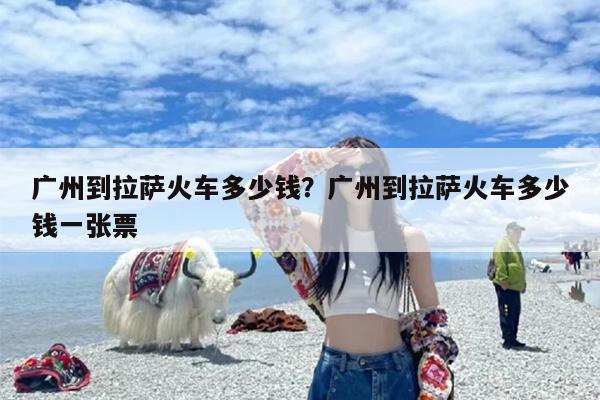 广州到拉萨火车多少钱？广州到拉萨火车多少钱一张票
