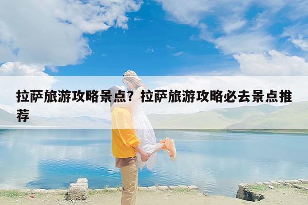 拉萨旅游攻略景点？拉萨旅游攻略必去景点推荐