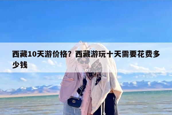 西藏10天游价格？西藏游玩十天需要花费多少钱