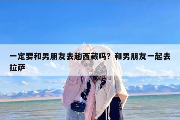 一定要和男朋友去趟西藏吗？和男朋友一起去拉萨