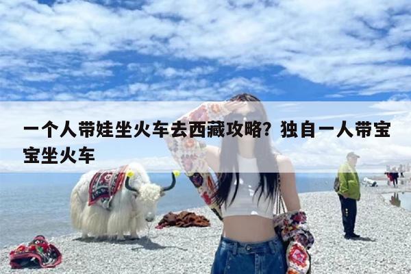 一个人带娃坐火车去西藏攻略？独自一人带宝宝坐火车
