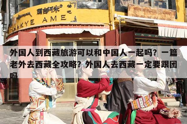 外国人到西藏旅游可以和中国人一起吗？一篇老外去西藏全攻略？外国人去西藏一定要跟团吗