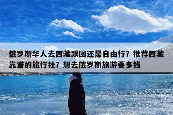 俄罗斯华人去西藏跟团还是自由行？推荐西藏靠谱的旅行社？想去俄罗斯旅游要多钱