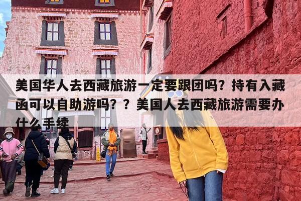 美国华人去西藏旅游一定要跟团吗？持有入藏函可以自助游吗？？美国人去西藏旅游需要办什么手续