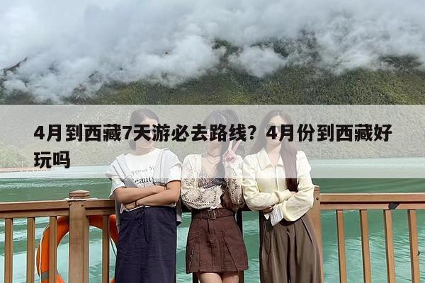 4月到西藏7天游必去路线？4月份到西藏好玩吗