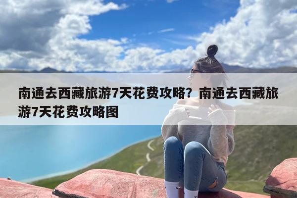 南通去西藏旅游7天花费攻略？南通去西藏旅游7天花费攻略图