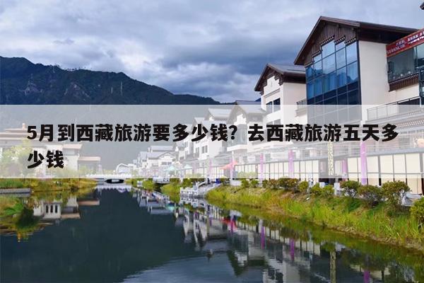 5月到西藏旅游要多少钱?去西藏旅游五天多少钱 5月到西藏旅游要多少钱?去西藏旅游五天多少钱
