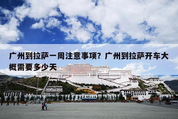 广州到拉萨一周注意事项？广州到拉萨开车大概需要多少天