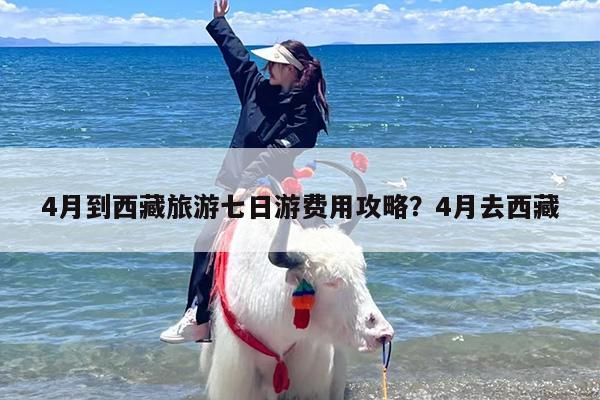 4月到西藏旅游七日游费用攻略?4月去西藏 4月到西藏旅游七日游费用攻略?4月去西藏