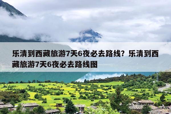 乐清到西藏旅游7天6夜必去路线?乐清到西藏旅游7天6夜必去路线图 乐清到西藏旅游7天6夜必去路线?乐清到西藏旅游7天6夜必去路线图