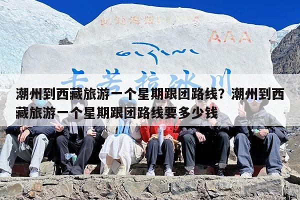 潮州到西藏旅游一个星期跟团路线？潮州到西藏旅游一个星期跟团路线要多少钱