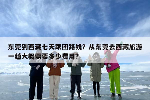 东莞到西藏七天跟团路线？从东莞去西藏旅游一趟大概需要多少费用?