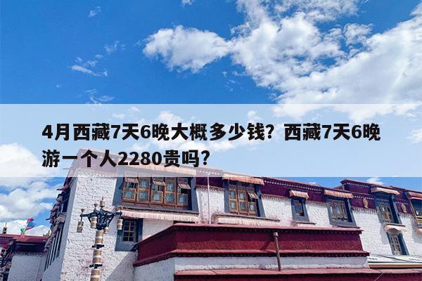 4月西藏7天6晚大概多少钱？西藏7天6晚游一个人2280贵吗?
