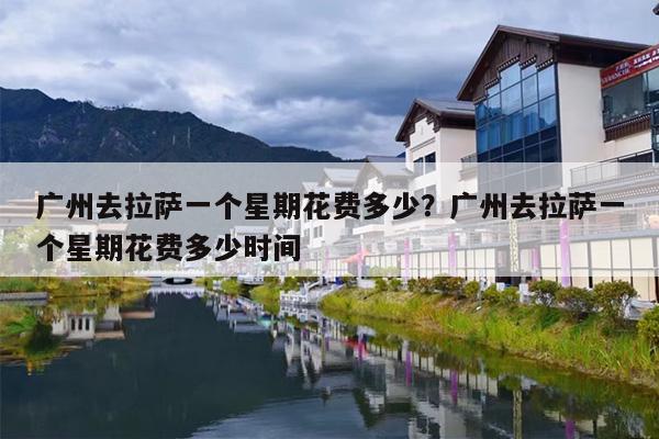 广州去拉萨一个星期花费多少？广州去拉萨一个星期花费多少时间