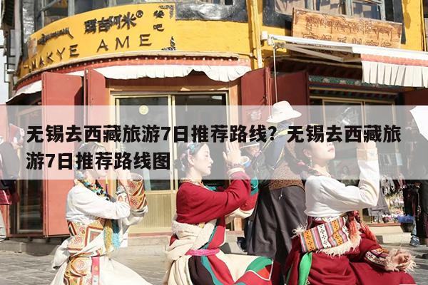 无锡去西藏旅游7日推荐路线？无锡去西藏旅游7日推荐路线图