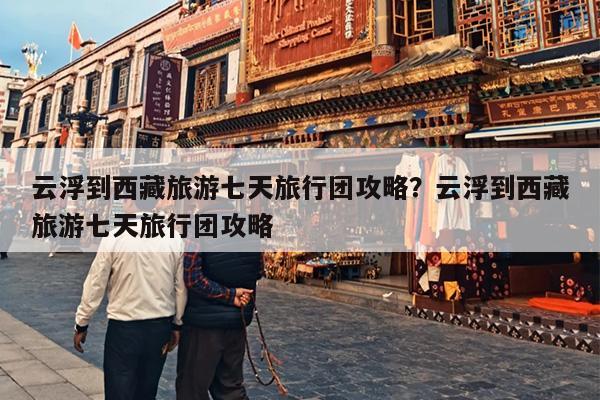 云浮到西藏旅游七天旅行团攻略？云浮到西藏旅游七天旅行团攻略