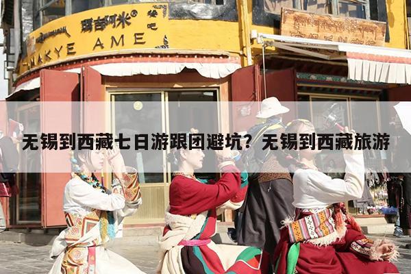 无锡到西藏七日游跟团避坑?无锡到西藏旅游 无锡到西藏七日游跟团避坑?无锡到西藏旅游