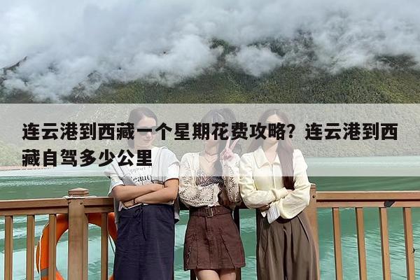 连云港到西藏一个星期花费攻略?连云港到西藏自驾多少公里 连云港到西藏一个星期花费攻略?连云港到西藏自驾多少公里