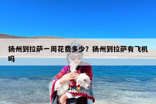 扬州到拉萨一周花费多少？扬州到拉萨有飞机吗