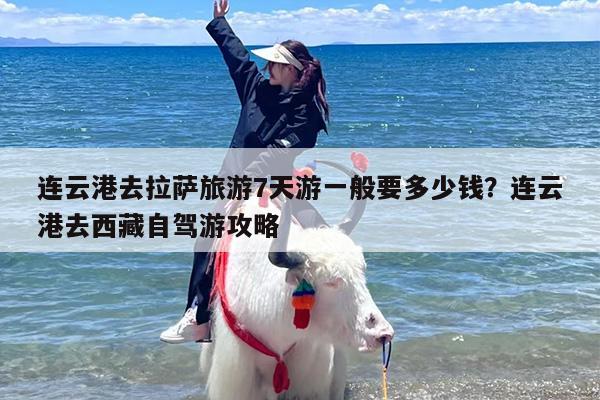 连云港去拉萨旅游7天游一般要多少钱？连云港去西藏自驾游攻略