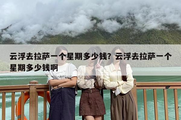云浮去拉萨一个星期多少钱？云浮去拉萨一个星期多少钱啊