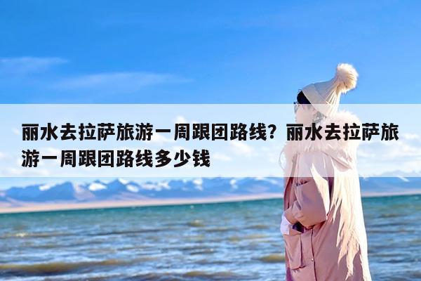 丽水去拉萨旅游一周跟团路线？丽水去拉萨旅游一周跟团路线多少钱