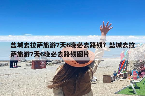 盐城去拉萨旅游7天6晚必去路线？盐城去拉萨旅游7天6晚必去路线图片