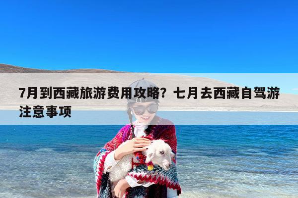 7月到西藏旅游费用攻略？七月去西藏自驾游注意事项