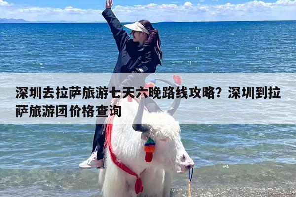 深圳去拉萨旅游七天六晚路线攻略？深圳到拉萨旅游团价格查询