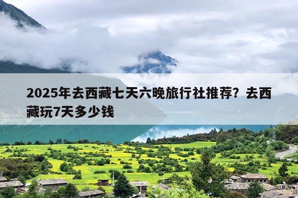 2025年去西藏七天六晚旅行社推荐？去西藏玩7天多少钱