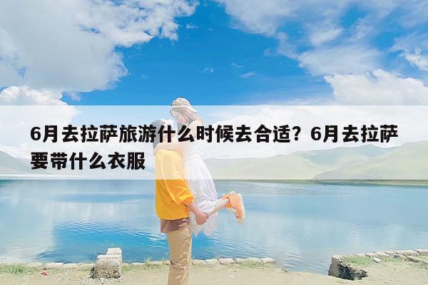 6月去拉萨旅游什么时候去合适？6月去拉萨要带什么衣服