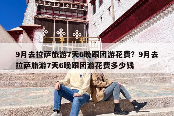 9月去拉萨旅游7天6晚跟团游花费?9月去拉萨旅游7天6晚跟团游花费多少钱 9月去拉萨旅游7天6晚跟团游花费?9月去拉萨旅游7天6晚跟团游花费多少钱