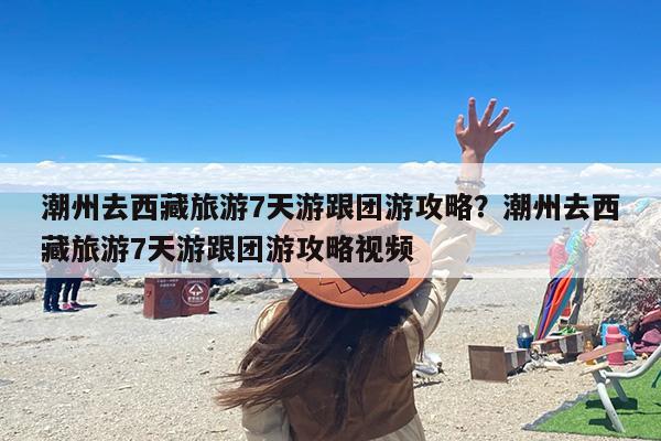 潮州去西藏旅游7天游跟团游攻略?潮州去西藏旅游7天游跟团游攻略视频 潮州去西藏旅游7天游跟团游攻略?潮州去西藏旅游7天游跟团游攻略视频