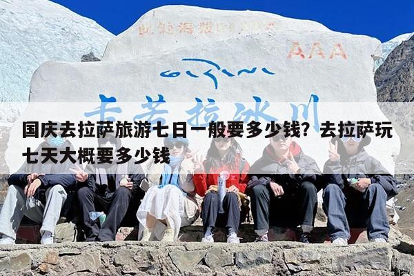 国庆去拉萨旅游七日一般要多少钱？去拉萨玩七天大概要多少钱