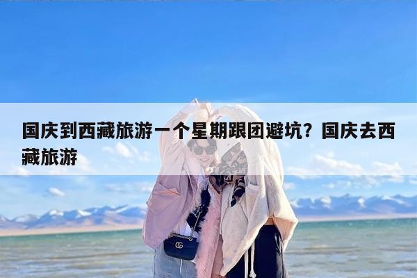国庆到西藏旅游一个星期跟团避坑？国庆去西藏旅游