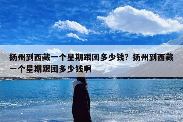 扬州到西藏一个星期跟团多少钱？扬州到西藏一个星期跟团多少钱啊