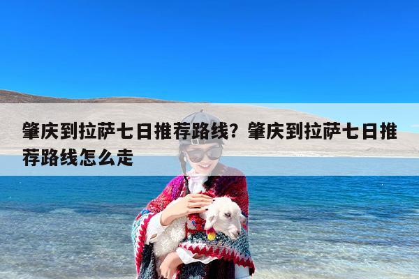 肇庆到拉萨七日推荐路线？肇庆到拉萨七日推荐路线怎么走