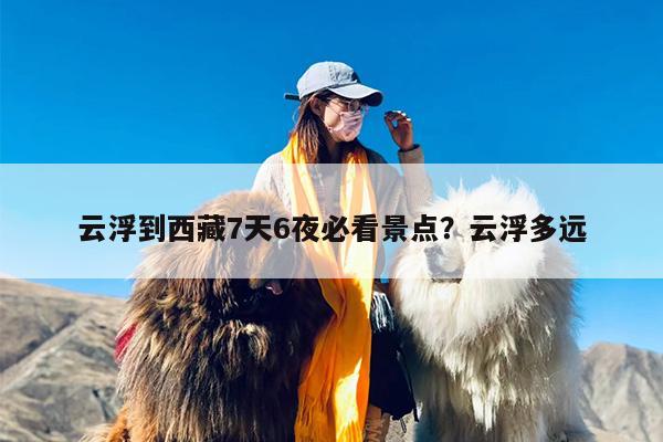 云浮到西藏7天6夜必看景点？云浮多远