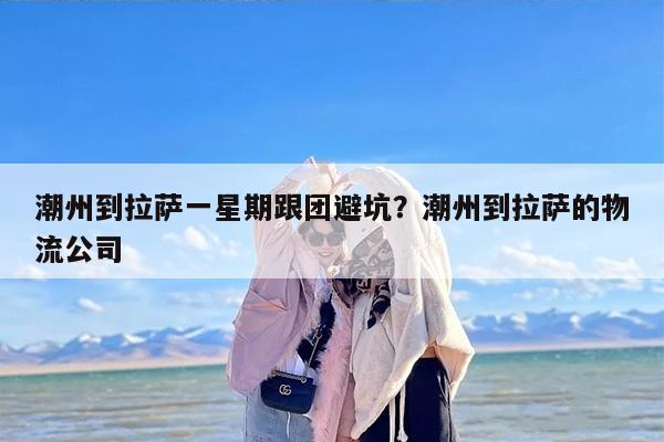 潮州到拉萨一星期跟团避坑？潮州到拉萨的物流公司
