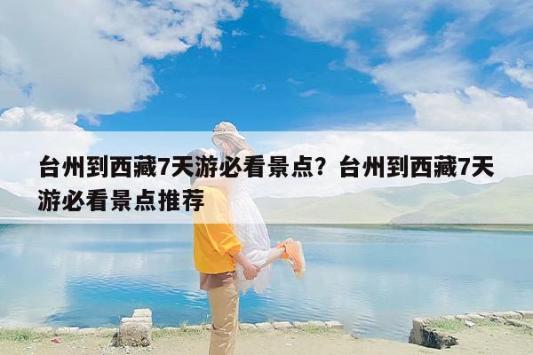 台州到西藏7天游必看景点？台州到西藏7天游必看景点推荐