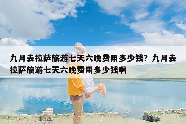 九月去拉萨旅游七天六晚费用多少钱？九月去拉萨旅游七天六晚费用多少钱啊