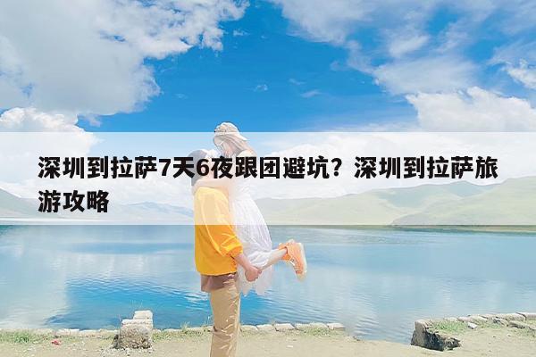 深圳到拉萨7天6夜跟团避坑?深圳到拉萨旅游攻略 深圳到拉萨7天6夜跟团避坑?深圳到拉萨旅游攻略