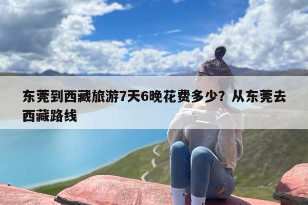 东莞到西藏旅游7天6晚花费多少？从东莞去西藏路线