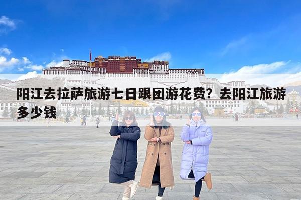 阳江去拉萨旅游七日跟团游花费？去阳江旅游多少钱
