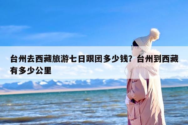 台州去西藏旅游七日跟团多少钱?台州到西藏有多少公里 台州去西藏旅游七日跟团多少钱?台州到西藏有多少公里